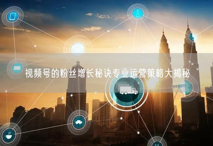 视频号的粉丝增长秘诀专业运营策略大揭秘