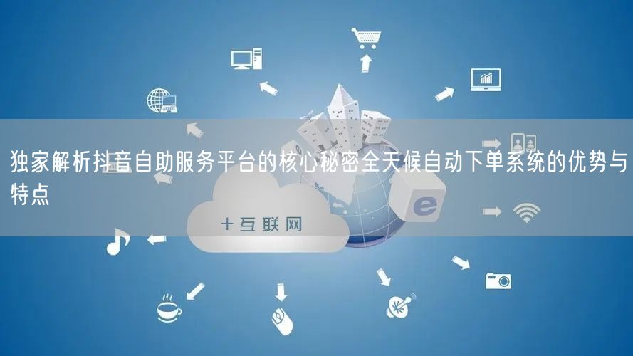 独家解析抖音自助服务平台的核心秘密全天候自动下单系统的优势与特点