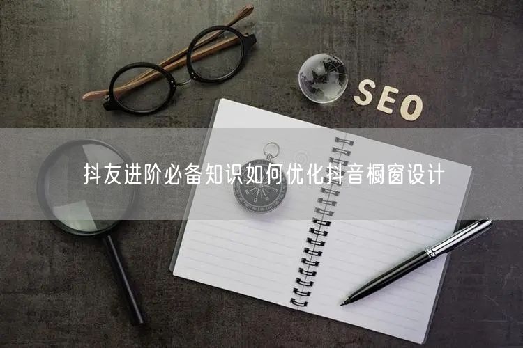 抖友进阶必备知识如何优化抖音橱窗设计