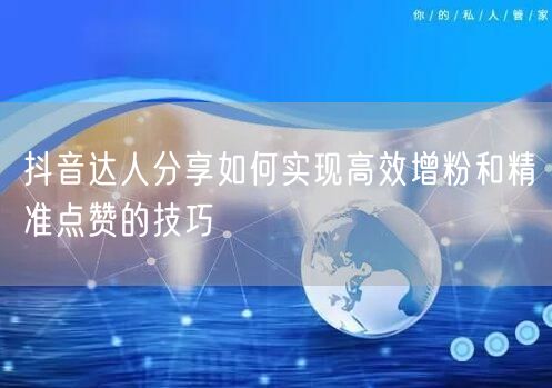 抖音达人分享如何实现高效增粉和精准点赞的技巧