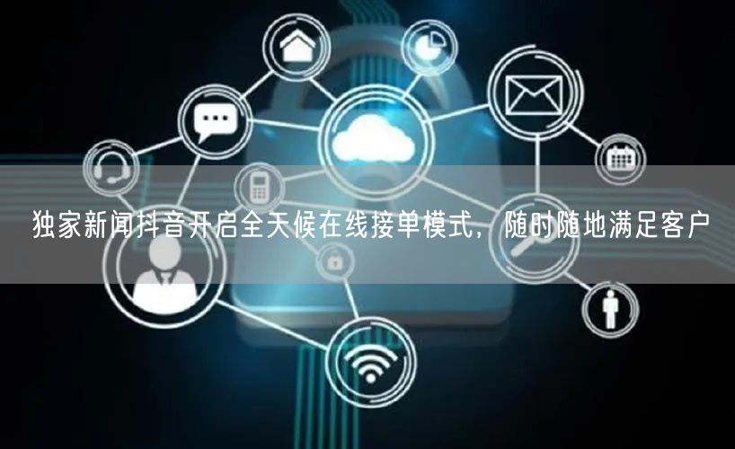 独家新闻抖音开启全天候在线接单模式，随时随地满足客户