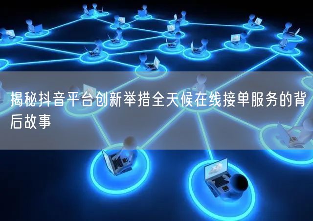 揭秘抖音平台创新举措全天候在线接单服务的背后故事