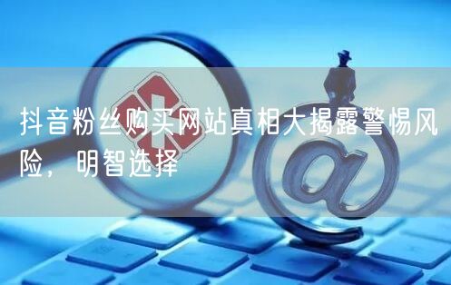 抖音粉丝购买网站真相大揭露警惕风险，明智选择