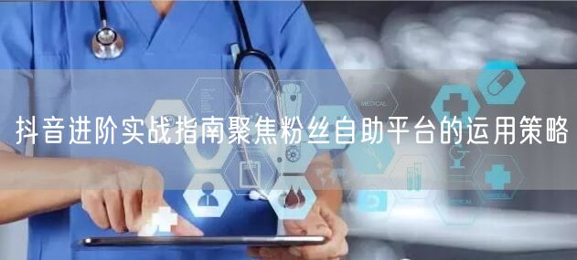 抖音进阶实战指南聚焦粉丝自助平台的运用策略