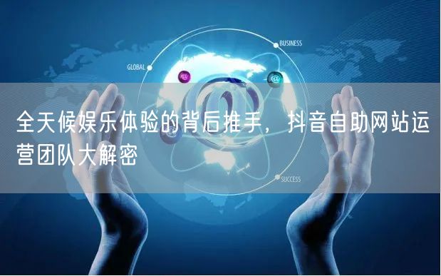 全天候娱乐体验的背后推手，抖音自助网站运营团队大解密