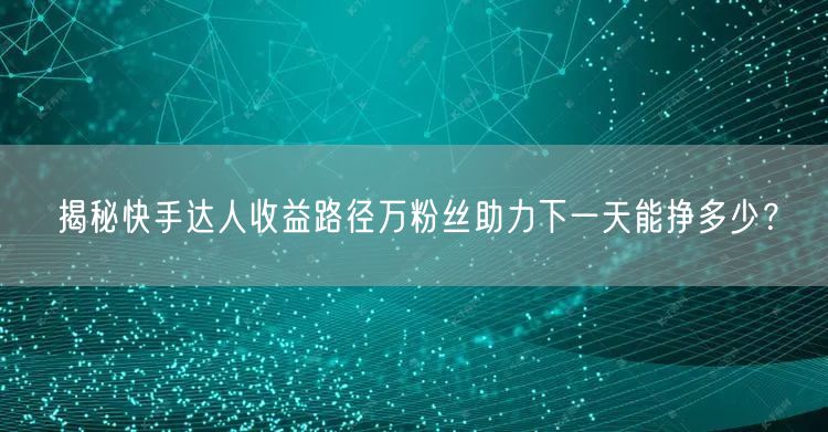 揭秘快手达人收益路径万粉丝助力下一天能挣多少？