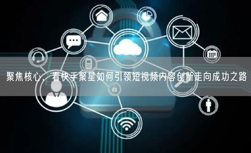 聚焦核心，看快手聚星如何引领短视频内容创新走向成功之路
