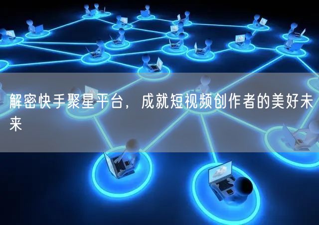 解密快手聚星平台，成就短视频创作者的美好未来