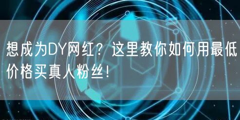 想成为DY网红？这里教你如何用最低价格买真人粉丝！