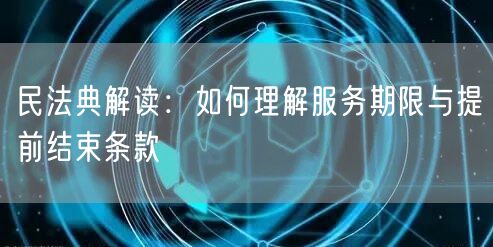 民法典解读：如何理解服务期限与提前结束条款